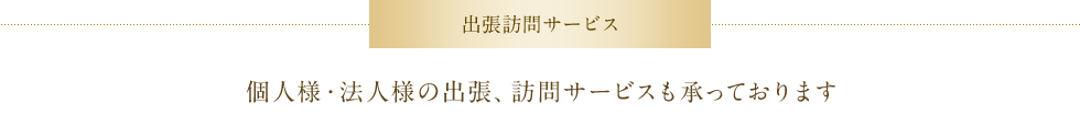 出張訪問サービス　個人様・法人様の出張、訪問サービスも承っております