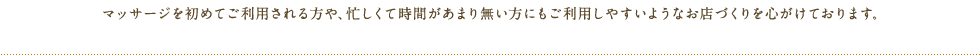 マッサージを初めてご利用される方や、忙しくて時間があまり無い方にもご利用しやすいようなお店づくりを心がけております。